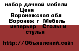 набор дачной мебели › Цена ­ 13 800 - Воронежская обл., Воронеж г. Мебель, интерьер » Столы и стулья   